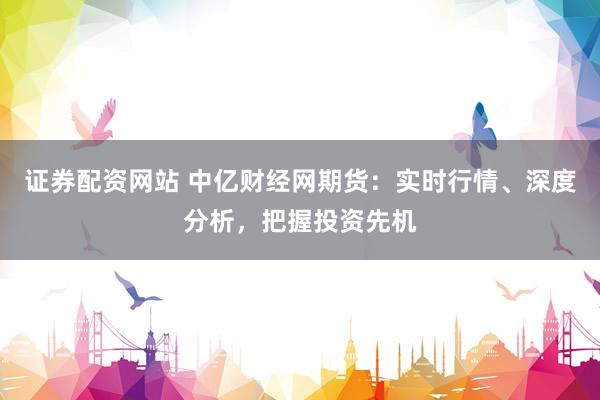 证券配资网站 中亿财经网期货：实时行情、深度分析，把握投资先机