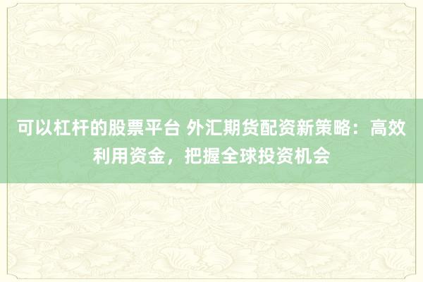 可以杠杆的股票平台 外汇期货配资新策略：高效利用资金，把握全球投资机会