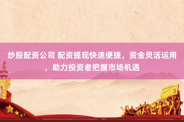 炒股配资公司 配资提现快速便捷，资金灵活运用，助力投资者把握市场机遇