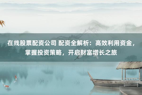在线股票配资公司 配资全解析：高效利用资金，掌握投资策略，开启财富增长之旅