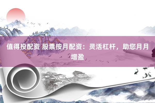 值得投配资 股票按月配资：灵活杠杆，助您月月增盈