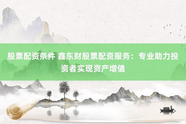 股票配资条件 鑫东财股票配资服务：专业助力投资者实现资产增值