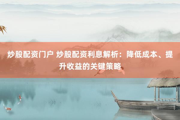 炒股配资门户 炒股配资利息解析：降低成本、提升收益的关键策略
