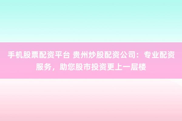 手机股票配资平台 贵州炒股配资公司：专业配资服务，助您股市投资更上一层楼
