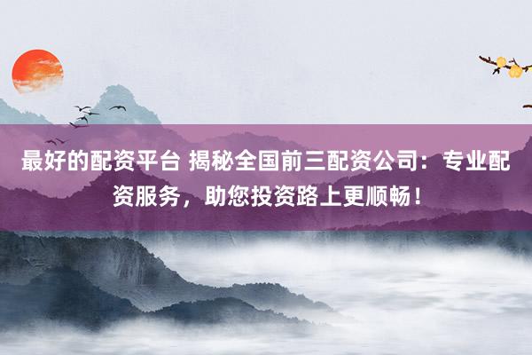 最好的配资平台 揭秘全国前三配资公司：专业配资服务，助您投资路上更顺畅！