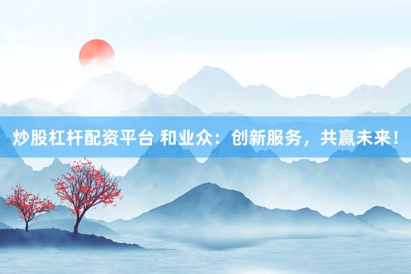 炒股杠杆配资平台 和业众：创新服务，共赢未来！