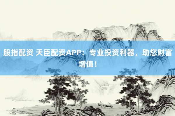 股指配资 天臣配资APP：专业投资利器，助您财富增值！