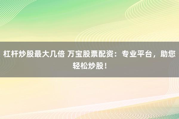 杠杆炒股最大几倍 万宝股票配资：专业平台，助您轻松炒股！