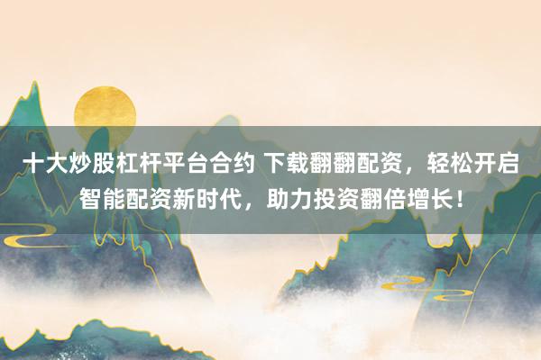 十大炒股杠杆平台合约 下载翻翻配资，轻松开启智能配资新时代，助力投资翻倍增长！