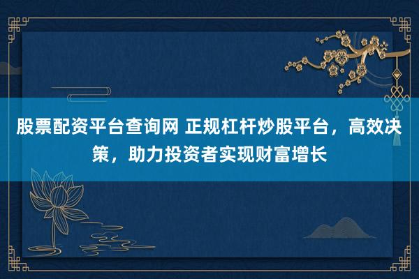 股票配资平台查询网 正规杠杆炒股平台，高效决策，助力投资者实现财富增长