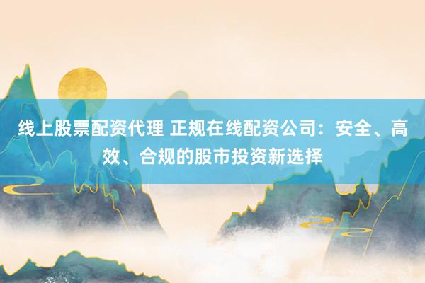 线上股票配资代理 正规在线配资公司：安全、高效、合规的股市投资新选择