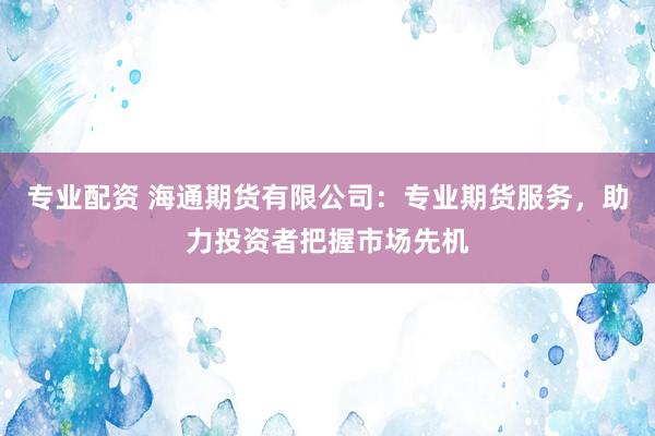 专业配资 海通期货有限公司：专业期货服务，助力投资者把握市场先机