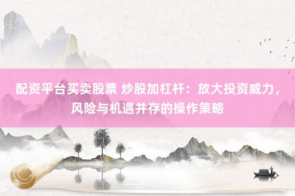 配资平台买卖股票 炒股加杠杆：放大投资威力，风险与机遇并存的操作策略