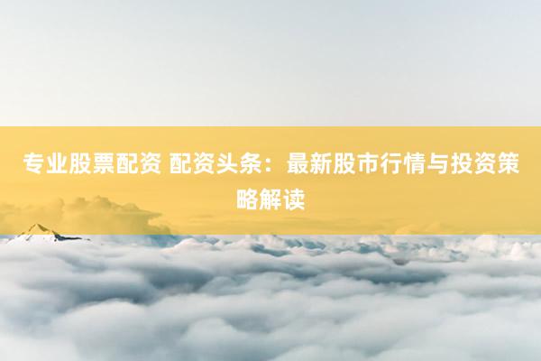 专业股票配资 配资头条：最新股市行情与投资策略解读