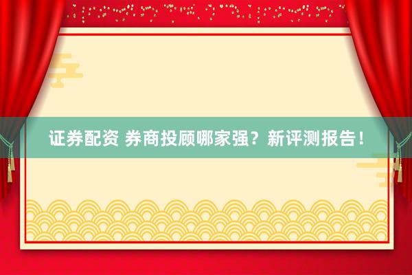 证券配资 券商投顾哪家强？新评测报告！