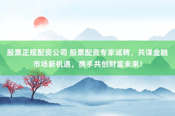 股票正规配资公司 股票配资专家诚聘，共谋金融市场新机遇，携手共创财富未来！