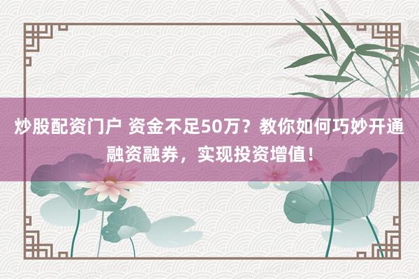 炒股配资门户 资金不足50万？教你如何巧妙开通融资融券，实现投资增值！