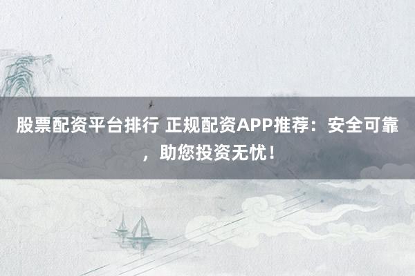 股票配资平台排行 正规配资APP推荐：安全可靠，助您投资无忧！
