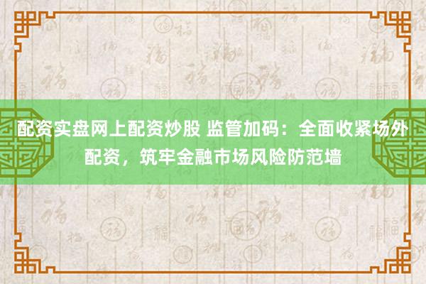 配资实盘网上配资炒股 监管加码：全面收紧场外配资，筑牢金融市场风险防范墙
