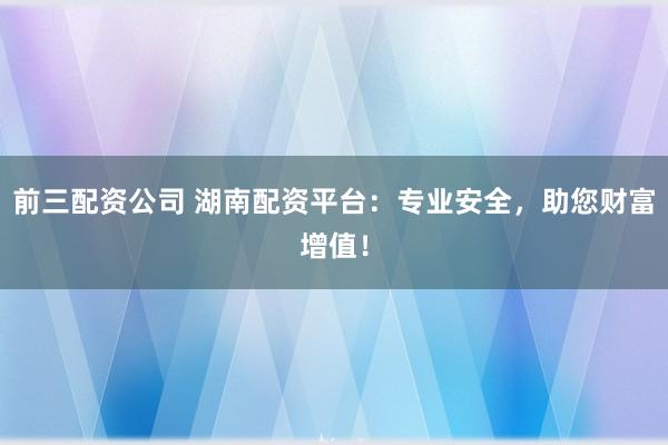 前三配资公司 湖南配资平台：专业安全，助您财富增值！