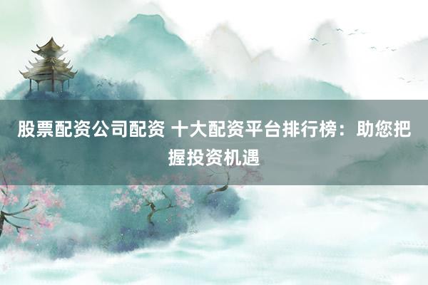 股票配资公司配资 十大配资平台排行榜：助您把握投资机遇