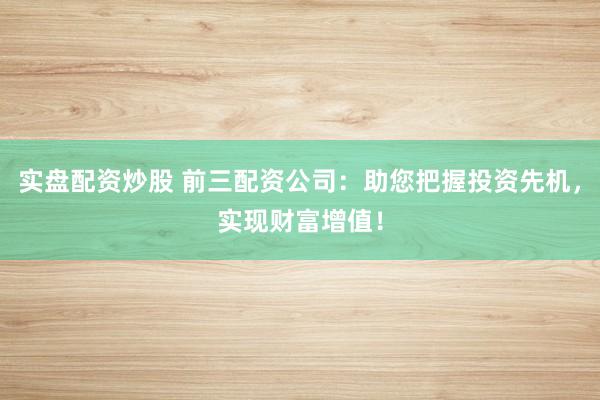 实盘配资炒股 前三配资公司：助您把握投资先机，实现财富增值！
