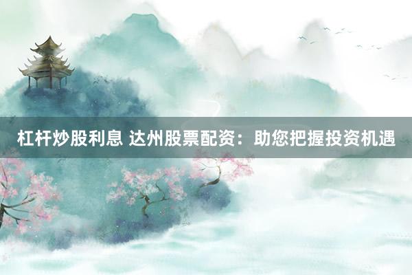 杠杆炒股利息 达州股票配资：助您把握投资机遇