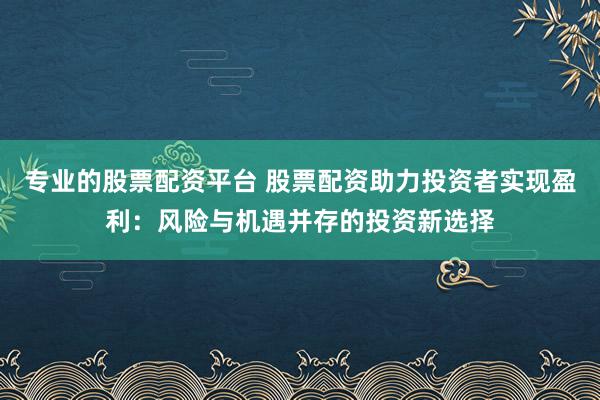 专业的股票配资平台 股票配资助力投资者实现盈利：风险与机遇并存的投资新选择
