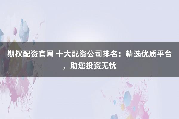 期权配资官网 十大配资公司排名：精选优质平台，助您投资无忧