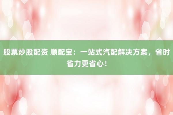 股票炒股配资 顺配宝：一站式汽配解决方案，省时省力更省心！