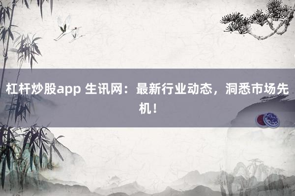 杠杆炒股app 生讯网：最新行业动态，洞悉市场先机！