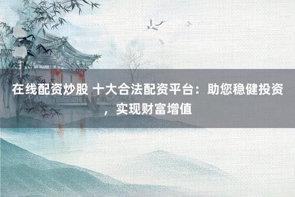 在线配资炒股 十大合法配资平台：助您稳健投资，实现财富增值