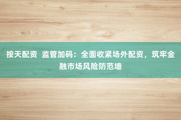 按天配资  监管加码：全面收紧场外配资，筑牢金融市场风险防范墙