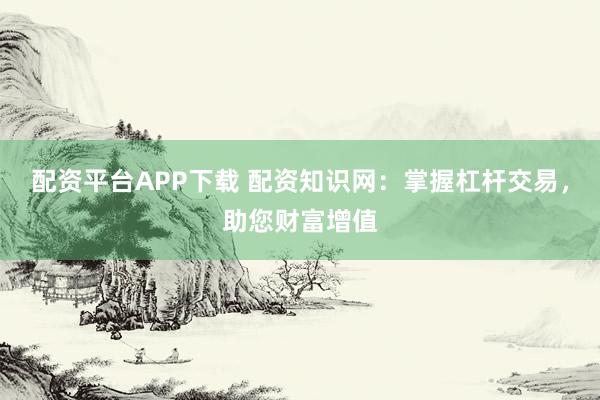配资平台APP下载 配资知识网：掌握杠杆交易，助您财富增值