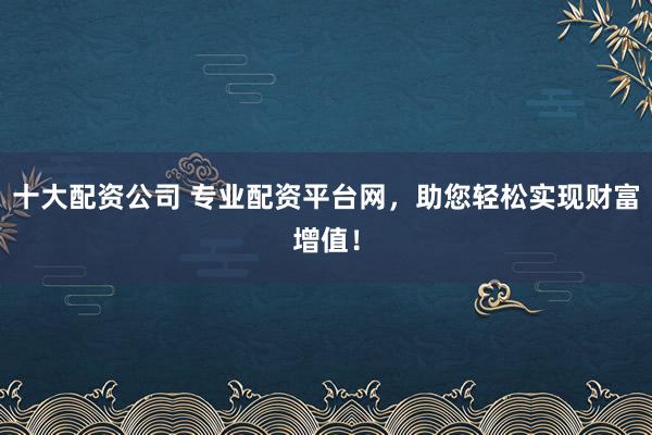 十大配资公司 专业配资平台网，助您轻松实现财富增值！