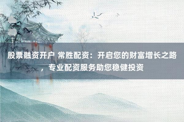 股票融资开户 常胜配资：开启您的财富增长之路，专业配资服务助您稳健投资