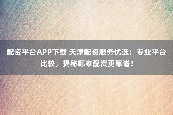 配资平台APP下载 天津配资服务优选：专业平台比较，揭秘哪家配资更靠谱！
