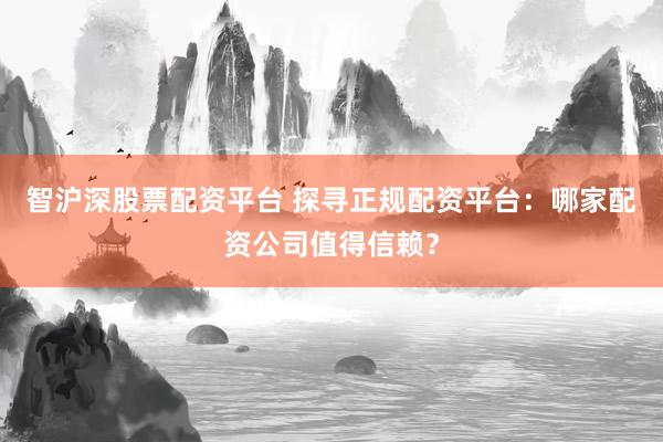 智沪深股票配资平台 探寻正规配资平台：哪家配资公司值得信赖？