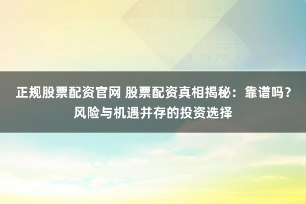 正规股票配资官网 股票配资真相揭秘：靠谱吗？风险与机遇并存的投资选择