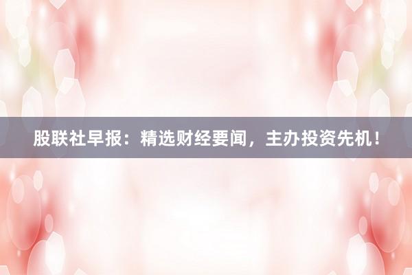 股联社早报：精选财经要闻，主办投资先机！