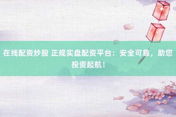 在线配资炒股 正规实盘配资平台：安全可靠，助您投资起航！