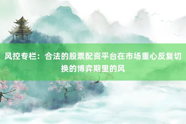 风控专栏：合法的股票配资平台在市场重心反复切换的博弈期里的风