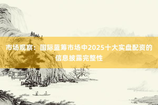市场观察：国际蓝筹市场中2025十大实盘配资的信息披露完整性