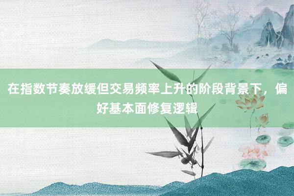 在指数节奏放缓但交易频率上升的阶段背景下，偏好基本面修复逻辑