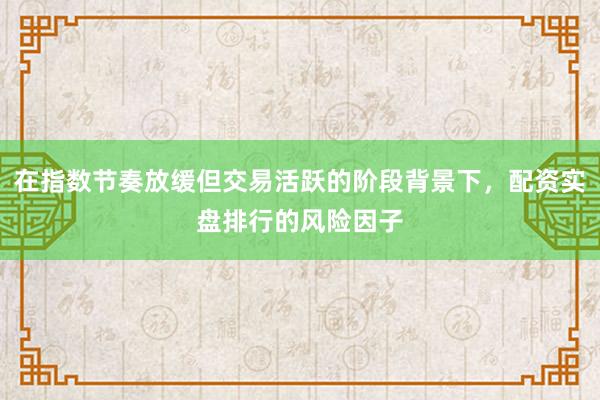 在指数节奏放缓但交易活跃的阶段背景下，配资实盘排行的风险因子