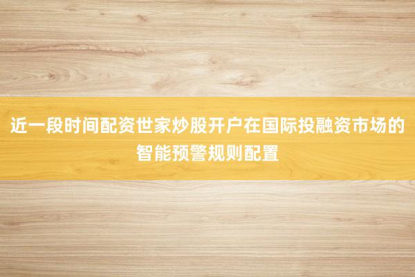 近一段时间配资世家炒股开户在国际投融资市场的智能预警规则配置