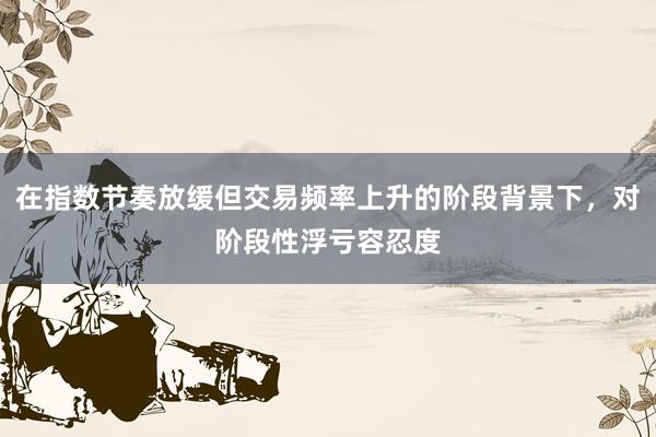 在指数节奏放缓但交易频率上升的阶段背景下，对阶段性浮亏容忍度