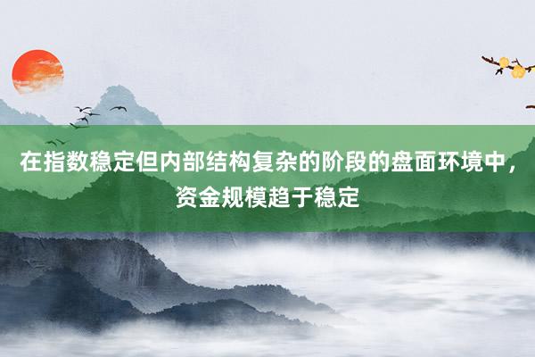 在指数稳定但内部结构复杂的阶段的盘面环境中，资金规模趋于稳定