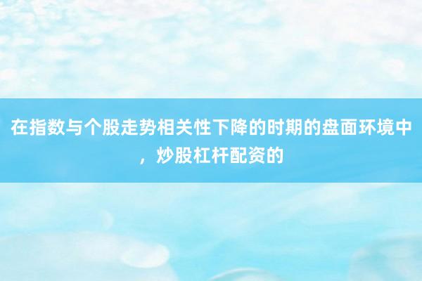 在指数与个股走势相关性下降的时期的盘面环境中，炒股杠杆配资的