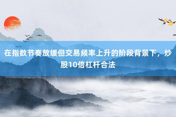 在指数节奏放缓但交易频率上升的阶段背景下，炒股10倍杠杆合法